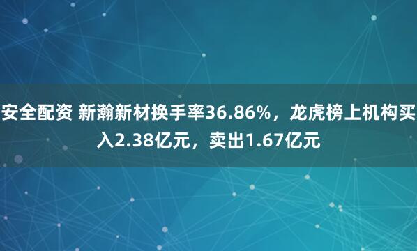 安全配资 新瀚新材换手率36.86%，龙虎榜上机构买入2.38亿元，卖出1.67亿元