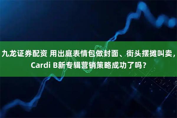 九龙证券配资 用出庭表情包做封面、街头摆摊叫卖，Cardi B新专辑营销策略成功了吗？