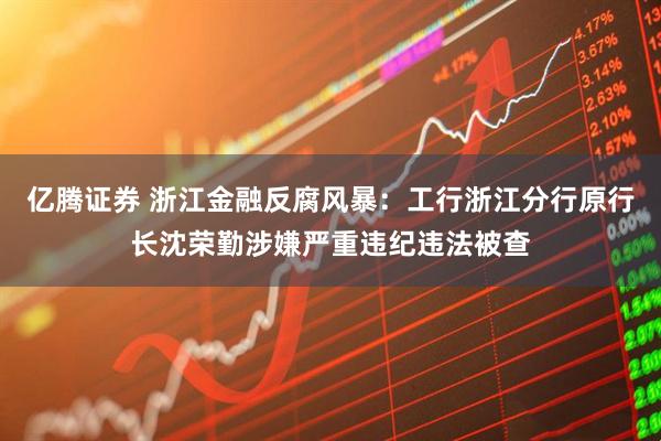 亿腾证券 浙江金融反腐风暴：工行浙江分行原行长沈荣勤涉嫌严重违纪违法被查