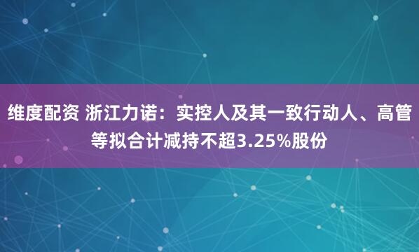 维度配资 浙江力诺：实控人及其一致行动人、高管等拟合计减持不超3.25%股份
