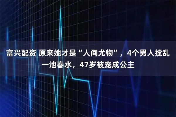富兴配资 原来她才是“人间尤物”，4个男人搅乱一池春水，47岁被宠成公主