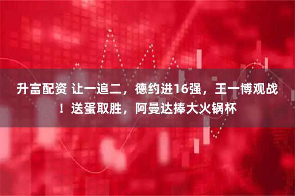 升富配资 让一追二，德约进16强，王一博观战！送蛋取胜，阿曼达捧大火锅杯