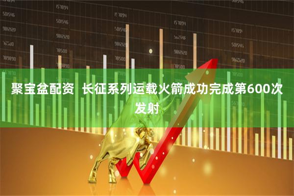 聚宝盆配资  长征系列运载火箭成功完成第600次发射