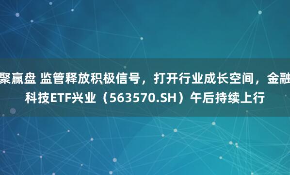 聚赢盘 监管释放积极信号，打开行业成长空间，金融科技ETF兴业（563570.SH）午后持续上行