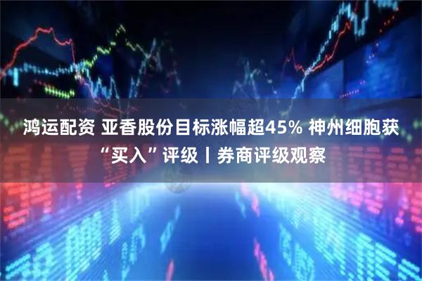 鸿运配资 亚香股份目标涨幅超45% 神州细胞获“买入”评级丨券商评级观察