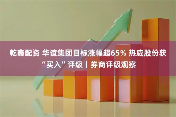 乾鑫配资 华谊集团目标涨幅超65% 热威股份获“买入”评级丨券商评级观察