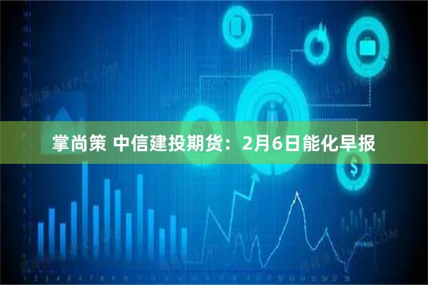 掌尚策 中信建投期货：2月6日能化早报