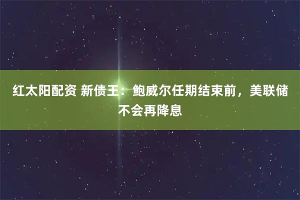 红太阳配资 新债王：鲍威尔任期结束前，美联储不会再降息
