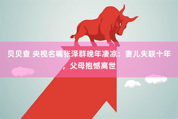 贝贝查 央视名嘴张泽群晚年凄凉：妻儿失联十年，父母抱憾离世