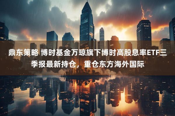 鼎东策略 博时基金万琼旗下博时高股息率ETF三季报最新持仓，重仓东方海外国际