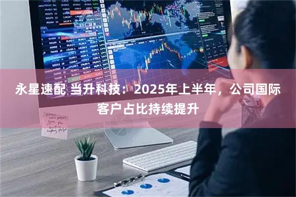 永星速配 当升科技：2025年上半年，公司国际客户占比持续提升